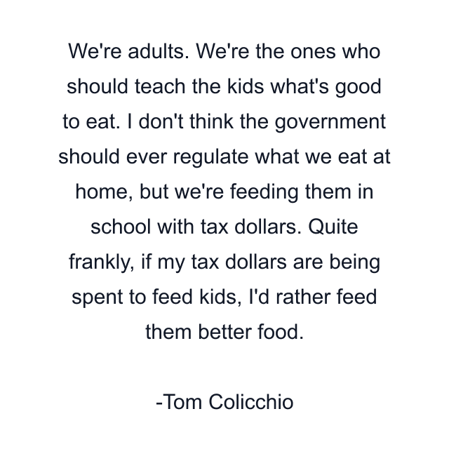 We're adults. We're the ones who should teach the kids what's good to eat. I don't think the government should ever regulate what we eat at home, but we're feeding them in school with tax dollars. Quite frankly, if my tax dollars are being spent to feed kids, I'd rather feed them better food.