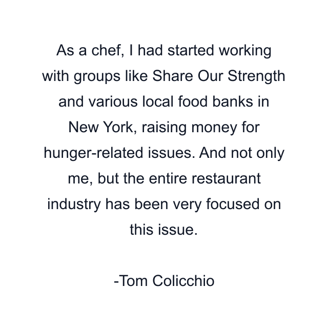 As a chef, I had started working with groups like Share Our Strength and various local food banks in New York, raising money for hunger-related issues. And not only me, but the entire restaurant industry has been very focused on this issue.