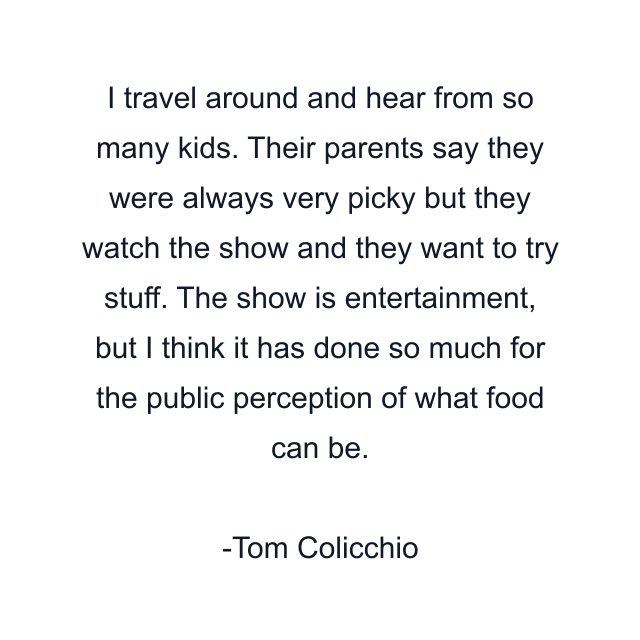 I travel around and hear from so many kids. Their parents say they were always very picky but they watch the show and they want to try stuff. The show is entertainment, but I think it has done so much for the public perception of what food can be.