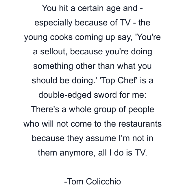 You hit a certain age and - especially because of TV - the young cooks coming up say, 'You're a sellout, because you're doing something other than what you should be doing.' 'Top Chef' is a double-edged sword for me: There's a whole group of people who will not come to the restaurants because they assume I'm not in them anymore, all I do is TV.