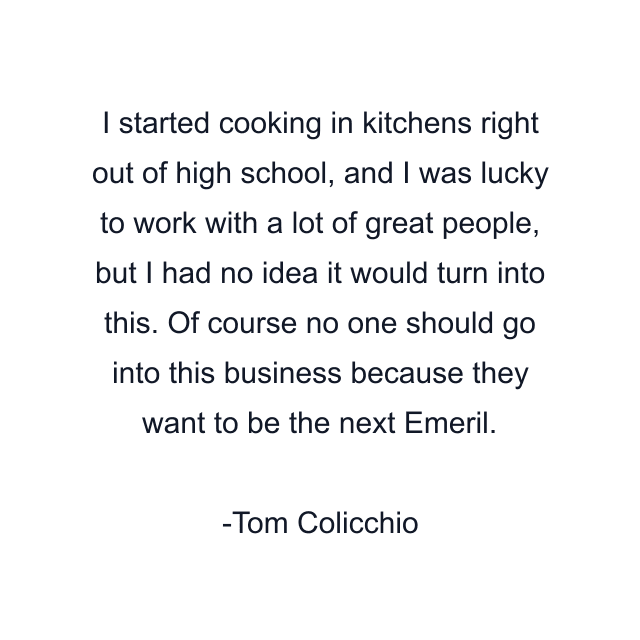 I started cooking in kitchens right out of high school, and I was lucky to work with a lot of great people, but I had no idea it would turn into this. Of course no one should go into this business because they want to be the next Emeril.