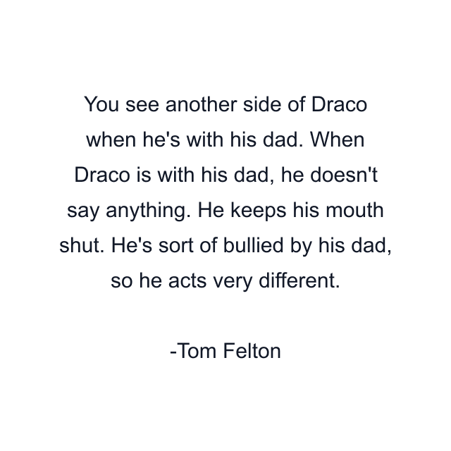 You see another side of Draco when he's with his dad. When Draco is with his dad, he doesn't say anything. He keeps his mouth shut. He's sort of bullied by his dad, so he acts very different.