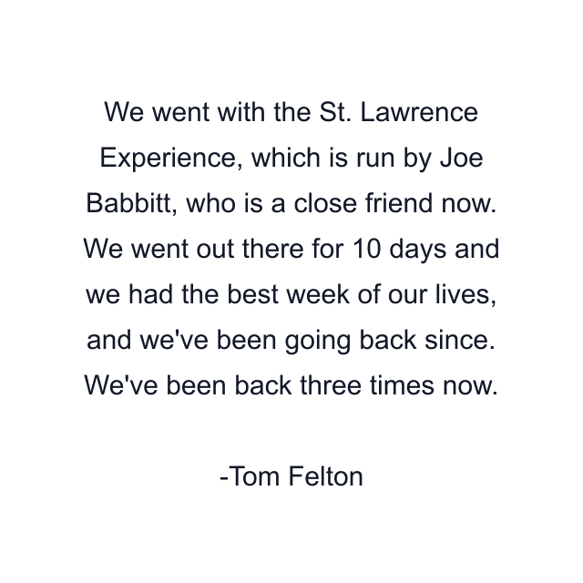 We went with the St. Lawrence Experience, which is run by Joe Babbitt, who is a close friend now. We went out there for 10 days and we had the best week of our lives, and we've been going back since. We've been back three times now.