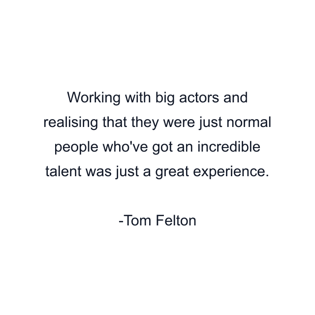 Working with big actors and realising that they were just normal people who've got an incredible talent was just a great experience.