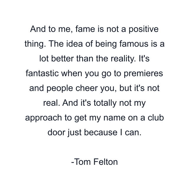 And to me, fame is not a positive thing. The idea of being famous is a lot better than the reality. It's fantastic when you go to premieres and people cheer you, but it's not real. And it's totally not my approach to get my name on a club door just because I can.