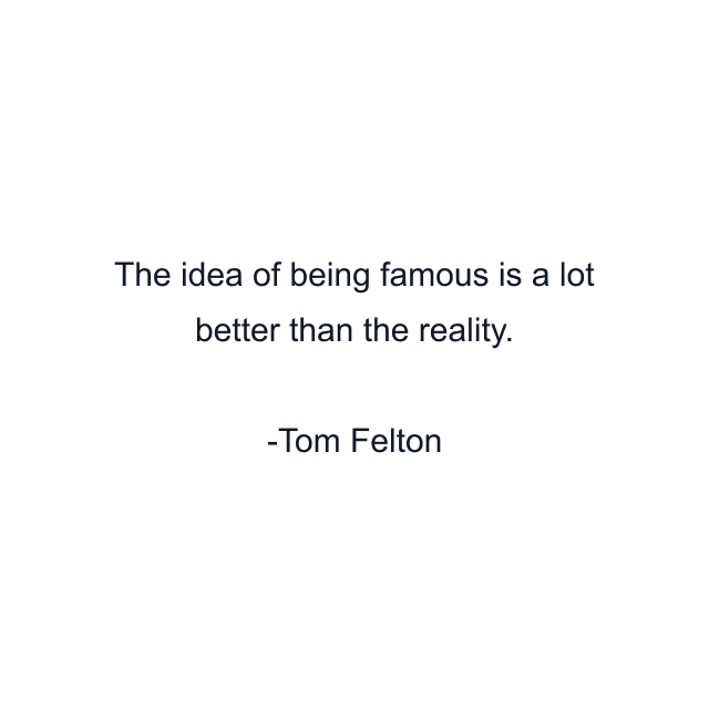 The idea of being famous is a lot better than the reality.