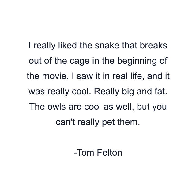 I really liked the snake that breaks out of the cage in the beginning of the movie. I saw it in real life, and it was really cool. Really big and fat. The owls are cool as well, but you can't really pet them.