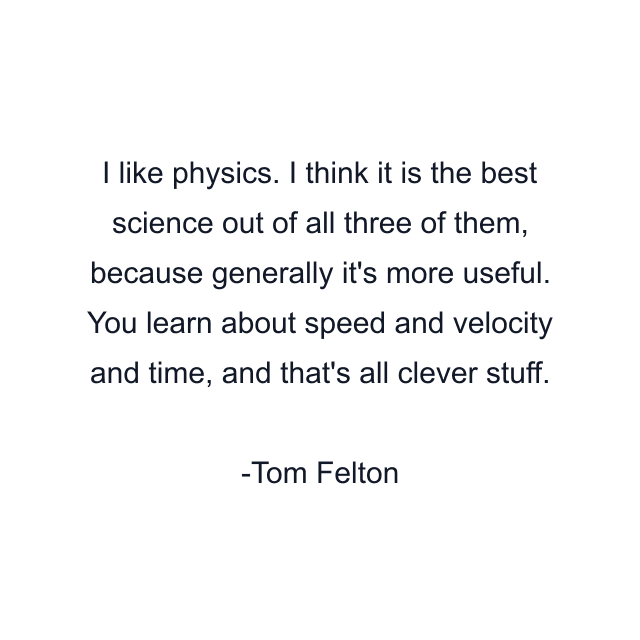 I like physics. I think it is the best science out of all three of them, because generally it's more useful. You learn about speed and velocity and time, and that's all clever stuff.