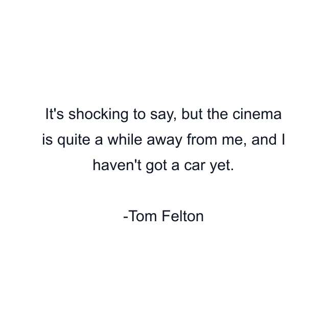 It's shocking to say, but the cinema is quite a while away from me, and I haven't got a car yet.