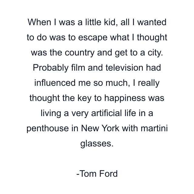 When I was a little kid, all I wanted to do was to escape what I thought was the country and get to a city. Probably film and television had influenced me so much, I really thought the key to happiness was living a very artificial life in a penthouse in New York with martini glasses.