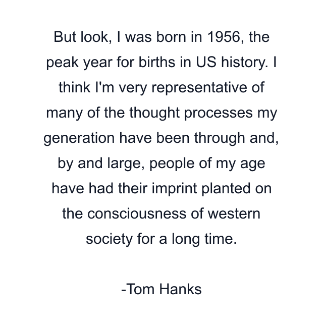 But look, I was born in 1956, the peak year for births in US history. I think I'm very representative of many of the thought processes my generation have been through and, by and large, people of my age have had their imprint planted on the consciousness of western society for a long time.