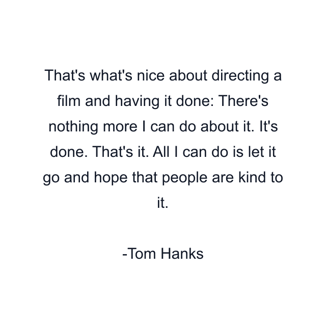 That's what's nice about directing a film and having it done: There's nothing more I can do about it. It's done. That's it. All I can do is let it go and hope that people are kind to it.