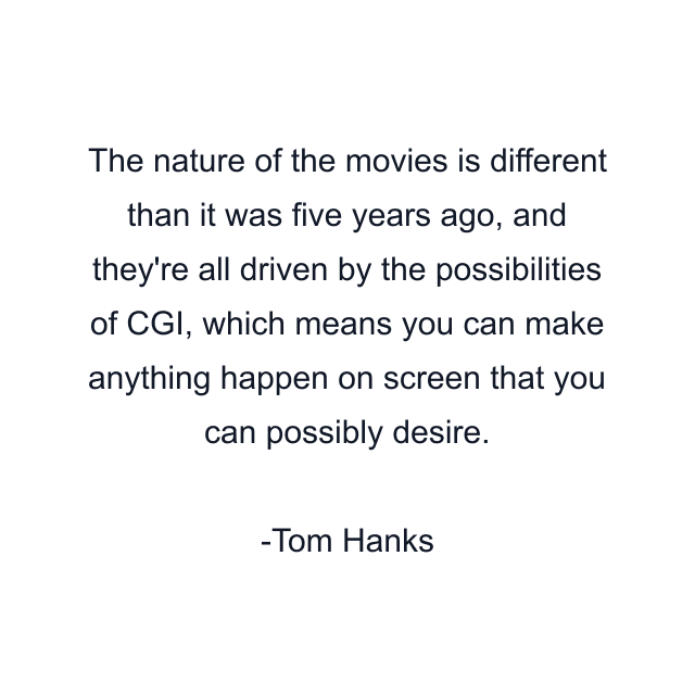 The nature of the movies is different than it was five years ago, and they're all driven by the possibilities of CGI, which means you can make anything happen on screen that you can possibly desire.