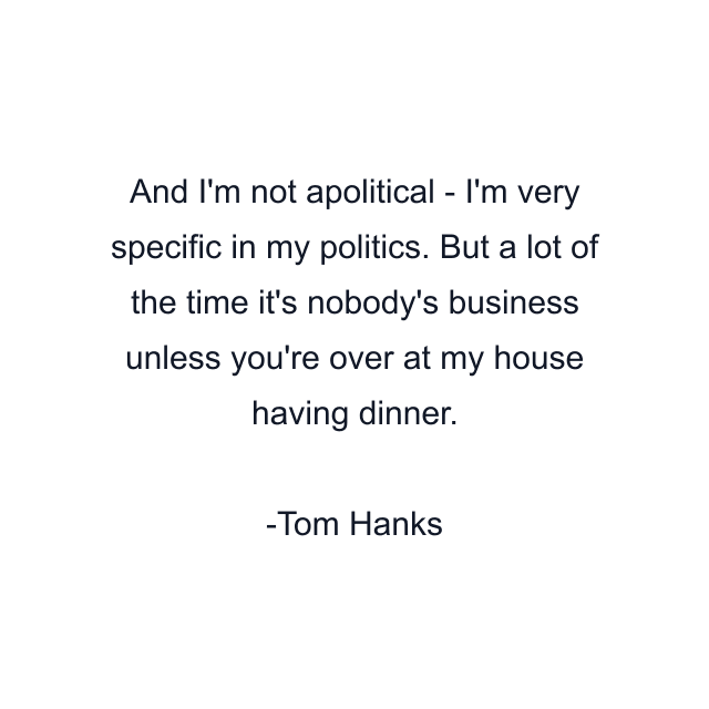 And I'm not apolitical - I'm very specific in my politics. But a lot of the time it's nobody's business unless you're over at my house having dinner.