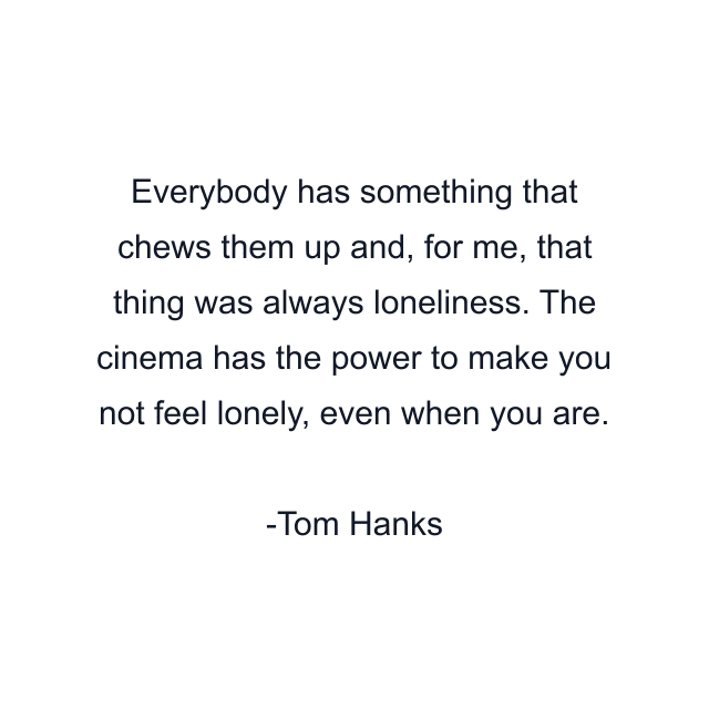 Everybody has something that chews them up and, for me, that thing was always loneliness. The cinema has the power to make you not feel lonely, even when you are.