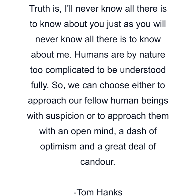 Truth is, I'll never know all there is to know about you just as you will never know all there is to know about me. Humans are by nature too complicated to be understood fully. So, we can choose either to approach our fellow human beings with suspicion or to approach them with an open mind, a dash of optimism and a great deal of candour.