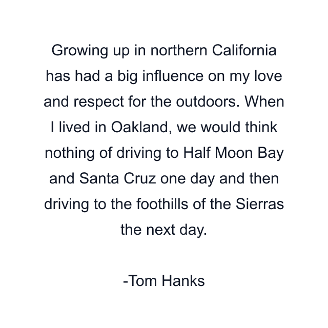 Growing up in northern California has had a big influence on my love and respect for the outdoors. When I lived in Oakland, we would think nothing of driving to Half Moon Bay and Santa Cruz one day and then driving to the foothills of the Sierras the next day.