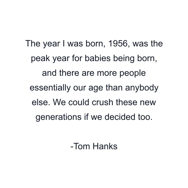 The year I was born, 1956, was the peak year for babies being born, and there are more people essentially our age than anybody else. We could crush these new generations if we decided too.