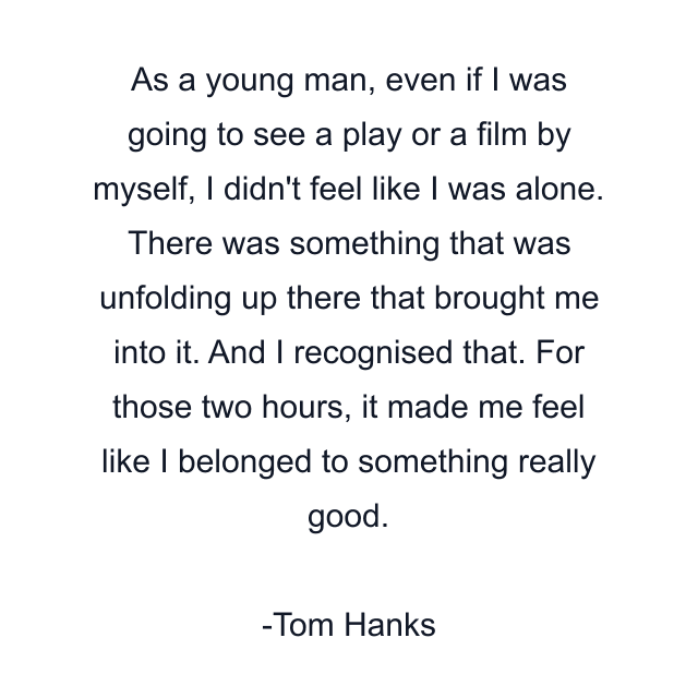 As a young man, even if I was going to see a play or a film by myself, I didn't feel like I was alone. There was something that was unfolding up there that brought me into it. And I recognised that. For those two hours, it made me feel like I belonged to something really good.