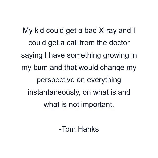 My kid could get a bad X-ray and I could get a call from the doctor saying I have something growing in my bum and that would change my perspective on everything instantaneously, on what is and what is not important.