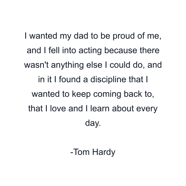 I wanted my dad to be proud of me, and I fell into acting because there wasn't anything else I could do, and in it I found a discipline that I wanted to keep coming back to, that I love and I learn about every day.