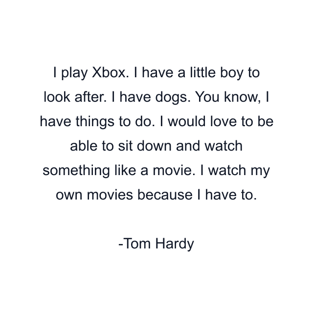 I play Xbox. I have a little boy to look after. I have dogs. You know, I have things to do. I would love to be able to sit down and watch something like a movie. I watch my own movies because I have to.