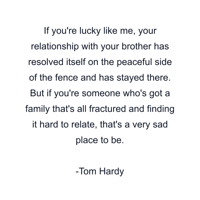 If you're lucky like me, your relationship with your brother has resolved itself on the peaceful side of the fence and has stayed there. But if you're someone who's got a family that's all fractured and finding it hard to relate, that's a very sad place to be.