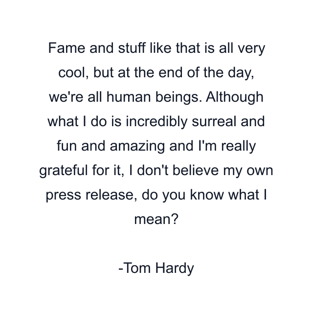 Fame and stuff like that is all very cool, but at the end of the day, we're all human beings. Although what I do is incredibly surreal and fun and amazing and I'm really grateful for it, I don't believe my own press release, do you know what I mean?