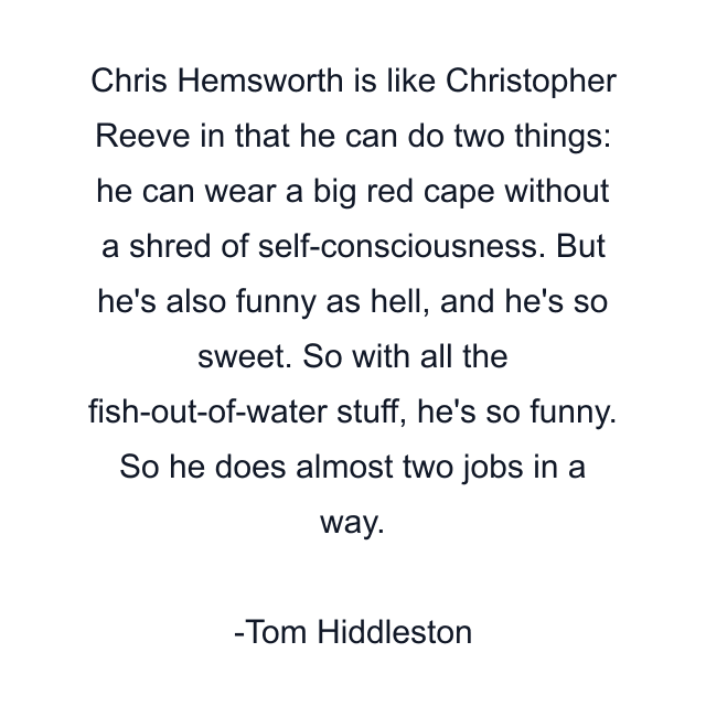 Chris Hemsworth is like Christopher Reeve in that he can do two things: he can wear a big red cape without a shred of self-consciousness. But he's also funny as hell, and he's so sweet. So with all the fish-out-of-water stuff, he's so funny. So he does almost two jobs in a way.