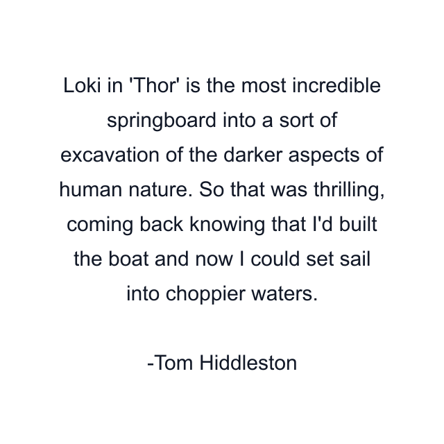 Loki in 'Thor' is the most incredible springboard into a sort of excavation of the darker aspects of human nature. So that was thrilling, coming back knowing that I'd built the boat and now I could set sail into choppier waters.