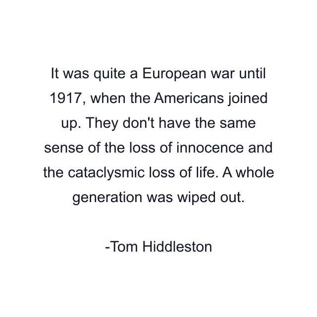 It was quite a European war until 1917, when the Americans joined up. They don't have the same sense of the loss of innocence and the cataclysmic loss of life. A whole generation was wiped out.