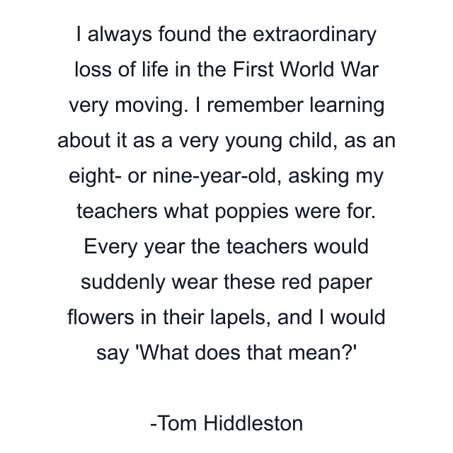 I always found the extraordinary loss of life in the First World War very moving. I remember learning about it as a very young child, as an eight- or nine-year-old, asking my teachers what poppies were for. Every year the teachers would suddenly wear these red paper flowers in their lapels, and I would say 'What does that mean?'