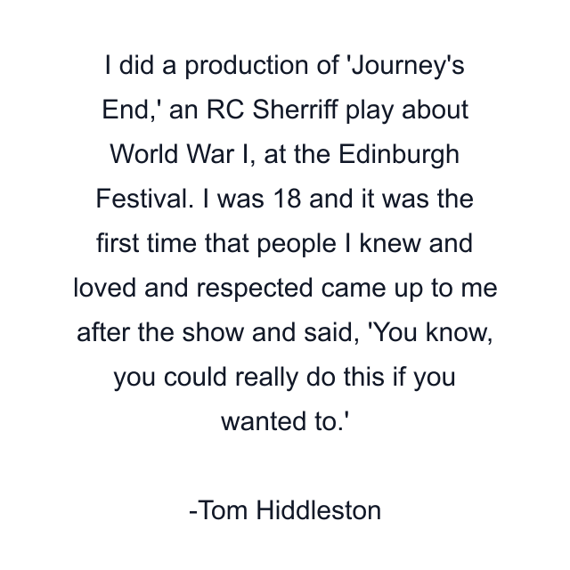 I did a production of 'Journey's End,' an RC Sherriff play about World War I, at the Edinburgh Festival. I was 18 and it was the first time that people I knew and loved and respected came up to me after the show and said, 'You know, you could really do this if you wanted to.'