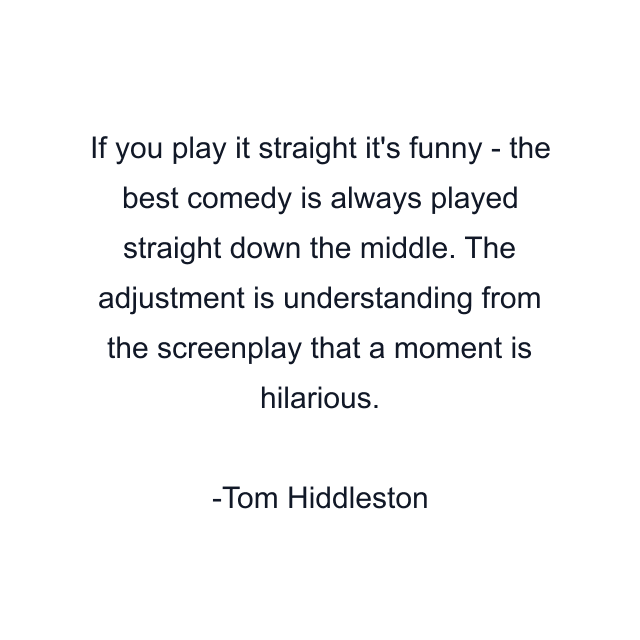 If you play it straight it's funny - the best comedy is always played straight down the middle. The adjustment is understanding from the screenplay that a moment is hilarious.