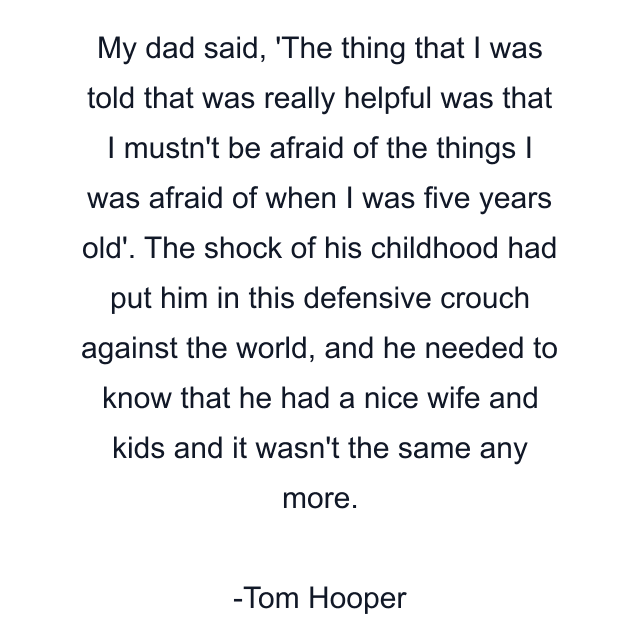 My dad said, 'The thing that I was told that was really helpful was that I mustn't be afraid of the things I was afraid of when I was five years old'. The shock of his childhood had put him in this defensive crouch against the world, and he needed to know that he had a nice wife and kids and it wasn't the same any more.