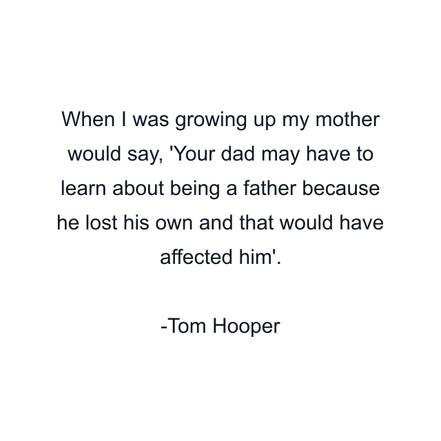 When I was growing up my mother would say, 'Your dad may have to learn about being a father because he lost his own and that would have affected him'.