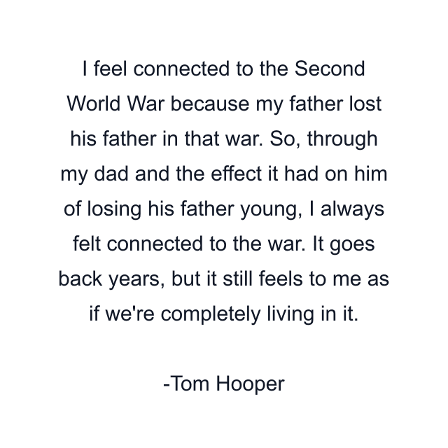 I feel connected to the Second World War because my father lost his father in that war. So, through my dad and the effect it had on him of losing his father young, I always felt connected to the war. It goes back years, but it still feels to me as if we're completely living in it.