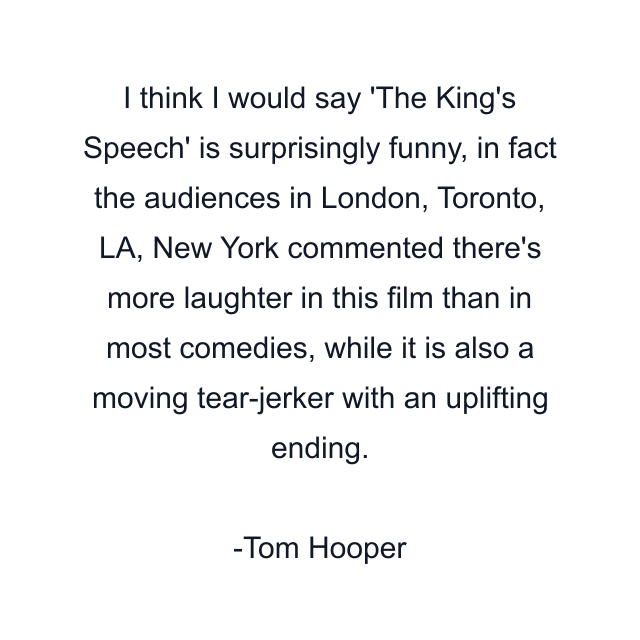 I think I would say 'The King's Speech' is surprisingly funny, in fact the audiences in London, Toronto, LA, New York commented there's more laughter in this film than in most comedies, while it is also a moving tear-jerker with an uplifting ending.