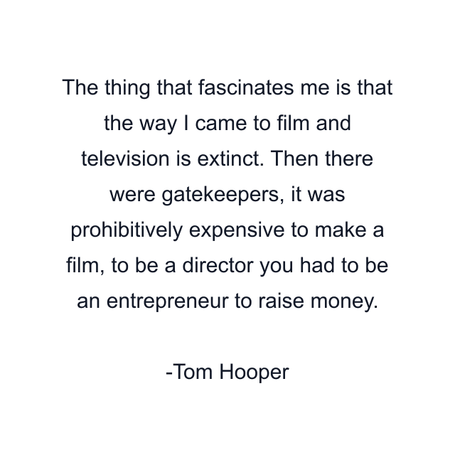 The thing that fascinates me is that the way I came to film and television is extinct. Then there were gatekeepers, it was prohibitively expensive to make a film, to be a director you had to be an entrepreneur to raise money.