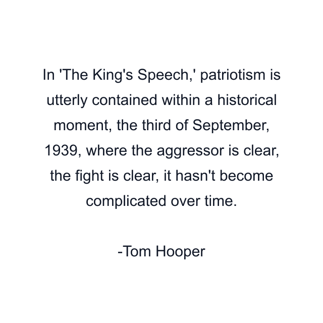 In 'The King's Speech,' patriotism is utterly contained within a historical moment, the third of September, 1939, where the aggressor is clear, the fight is clear, it hasn't become complicated over time.