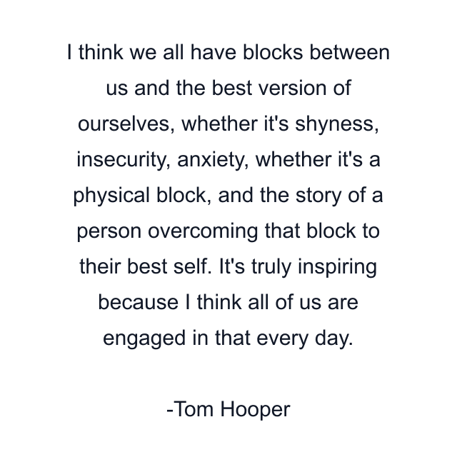 I think we all have blocks between us and the best version of ourselves, whether it's shyness, insecurity, anxiety, whether it's a physical block, and the story of a person overcoming that block to their best self. It's truly inspiring because I think all of us are engaged in that every day.