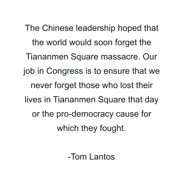 The Chinese leadership hoped that the world would soon forget the Tiananmen Square massacre. Our job in Congress is to ensure that we never forget those who lost their lives in Tiananmen Square that day or the pro-democracy cause for which they fought.