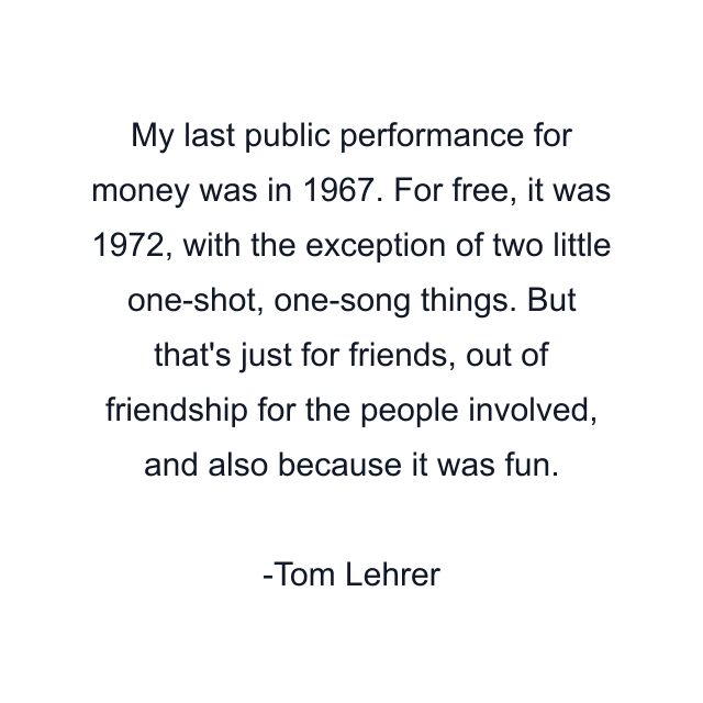 My last public performance for money was in 1967. For free, it was 1972, with the exception of two little one-shot, one-song things. But that's just for friends, out of friendship for the people involved, and also because it was fun.