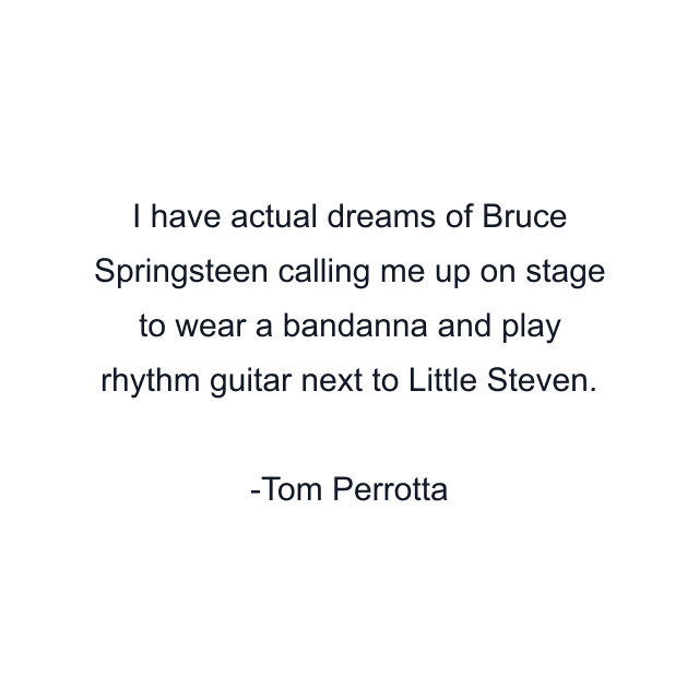 I have actual dreams of Bruce Springsteen calling me up on stage to wear a bandanna and play rhythm guitar next to Little Steven.