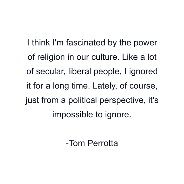 I think I'm fascinated by the power of religion in our culture. Like a lot of secular, liberal people, I ignored it for a long time. Lately, of course, just from a political perspective, it's impossible to ignore.