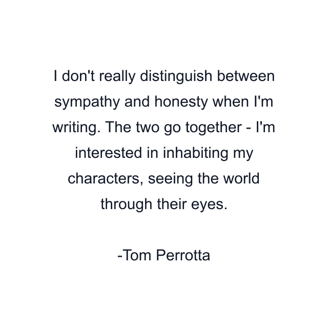 I don't really distinguish between sympathy and honesty when I'm writing. The two go together - I'm interested in inhabiting my characters, seeing the world through their eyes.