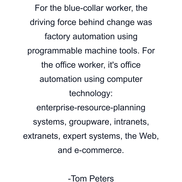 For the blue-collar worker, the driving force behind change was factory automation using programmable machine tools. For the office worker, it's office automation using computer technology: enterprise-resource-planning systems, groupware, intranets, extranets, expert systems, the Web, and e-commerce.