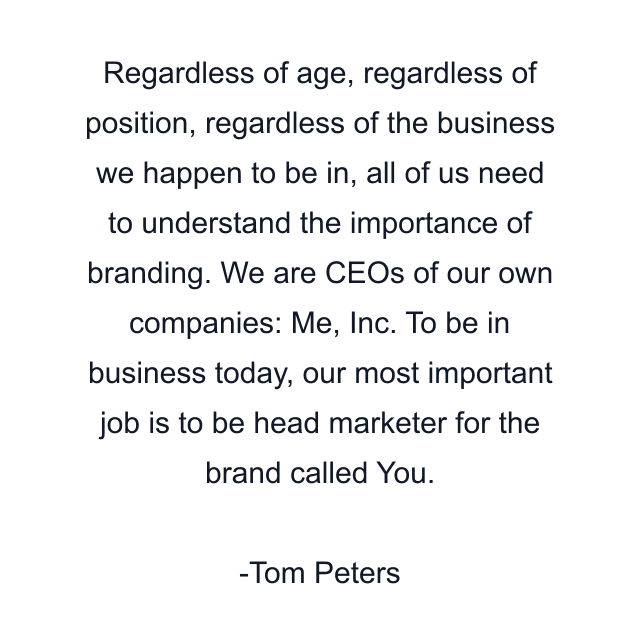 Regardless of age, regardless of position, regardless of the business we happen to be in, all of us need to understand the importance of branding. We are CEOs of our own companies: Me, Inc. To be in business today, our most important job is to be head marketer for the brand called You.