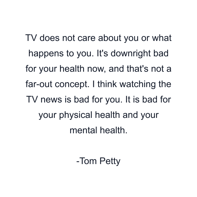 TV does not care about you or what happens to you. It's downright bad for your health now, and that's not a far-out concept. I think watching the TV news is bad for you. It is bad for your physical health and your mental health.