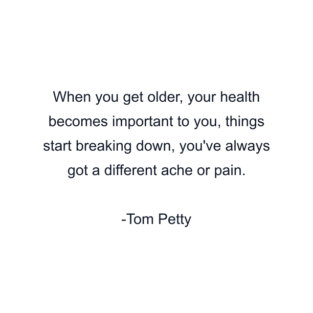 When you get older, your health becomes important to you, things start breaking down, you've always got a different ache or pain.